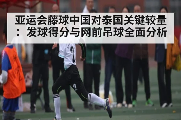 亚运会藤球中国对泰国关键较量：发球得分与网前吊球全面分析