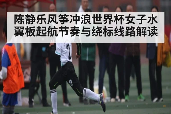 陈静乐风筝冲浪世界杯女子水翼板起航节奏与绕标线路解读