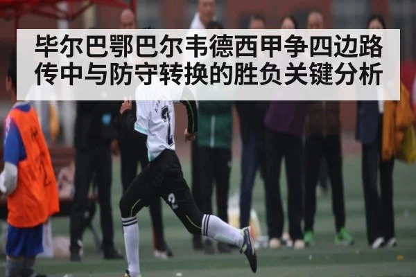 毕尔巴鄂巴尔韦德西甲争四边路传中与防守转换的胜负关键分析