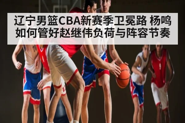 辽宁男篮CBA新赛季卫冕路 杨鸣如何管好赵继伟负荷与阵容节奏